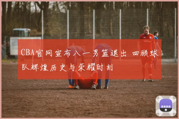 CBA官网宣布八一男篮退出 回顾球队辉煌历史与荣耀时刻