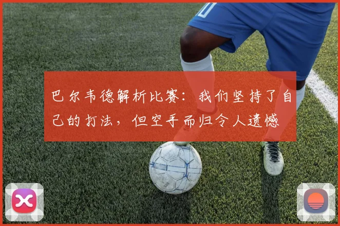 巴尔韦德解析比赛：我们坚持了自己的打法，但空手而归令人遗憾