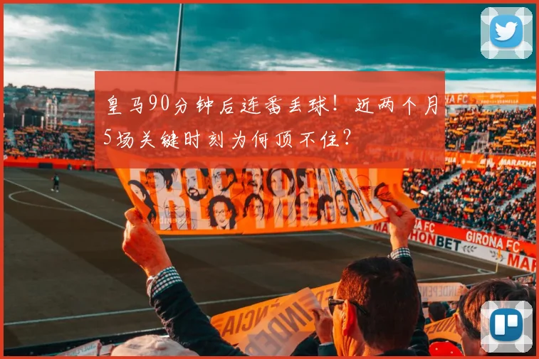 皇马90分钟后连番丢球！近两个月5场关键时刻为何顶不住？