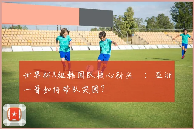 世界杯A组韩国队核心孙兴慜：亚洲一哥如何带队突围？