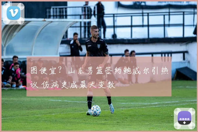 图便宜？山东男篮签约鲍威尔引热议 伤病史成最大变数