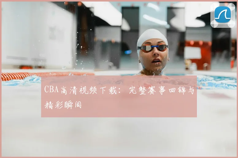 CBA高清视频下载：完整赛事回锦与精彩瞬间