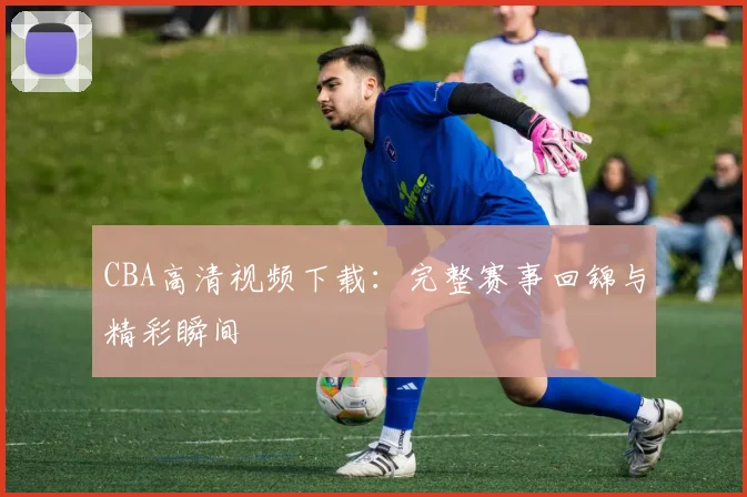 CBA高清视频下载：完整赛事回锦与精彩瞬间