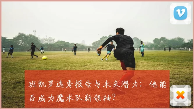 班凯罗选秀报告与未来潜力：他能否成为魔术队新领袖？