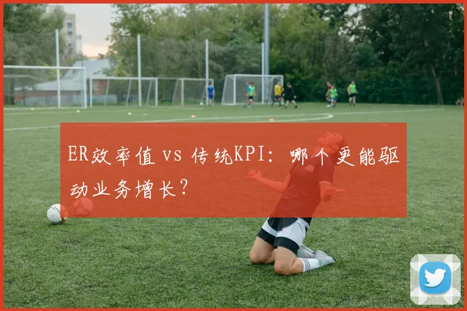 ER效率值 vs 传统KPI：哪个更能驱动业务增长？