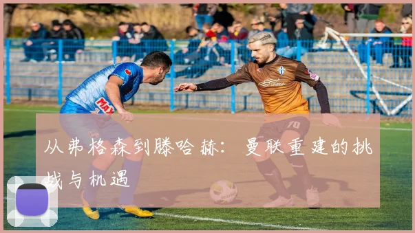 从弗格森到滕哈赫：曼联重建的挑战与机遇