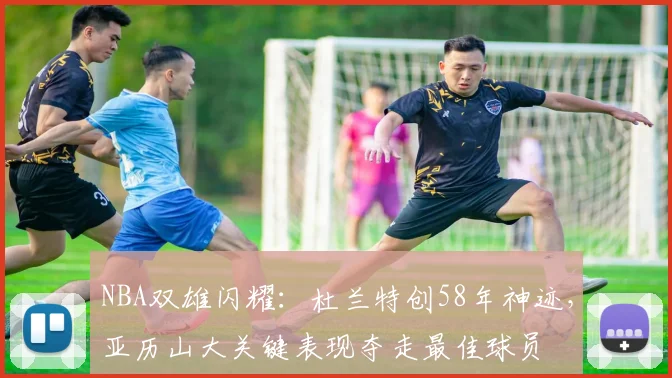 NBA双雄闪耀：杜兰特创58年神迹，亚历山大关键表现夺走最佳球员