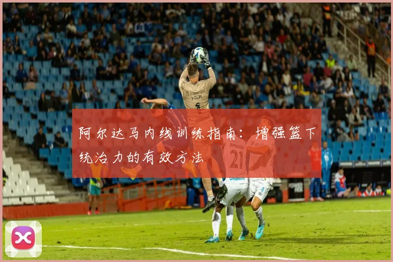 阿尔达马内线训练指南：增强篮下统治力的有效方法