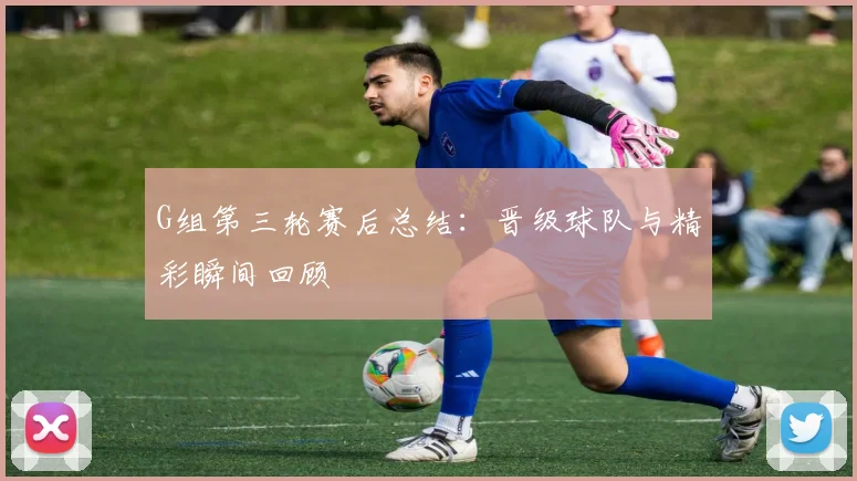 G组第三轮赛后总结：晋级球队与精彩瞬间回顾