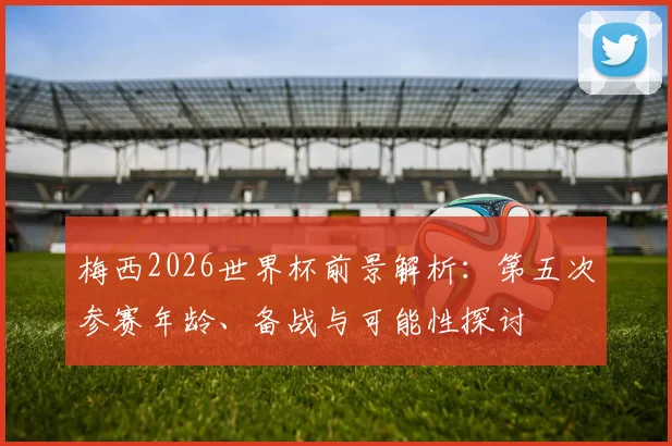 梅西2026世界杯前景解析：第五次参赛年龄、备战与可能性探讨