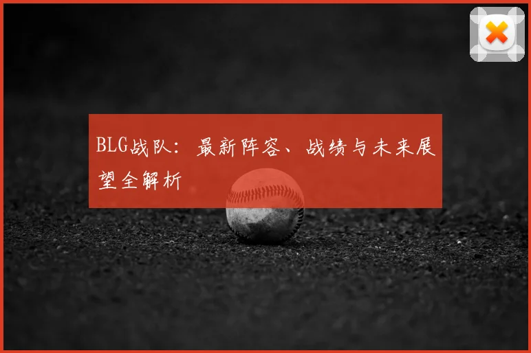 BLG战队：最新阵容、战绩与未来展望全解析