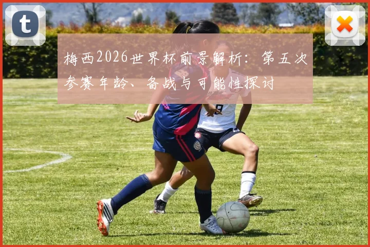 梅西2026世界杯前景解析：第五次参赛年龄、备战与可能性探讨