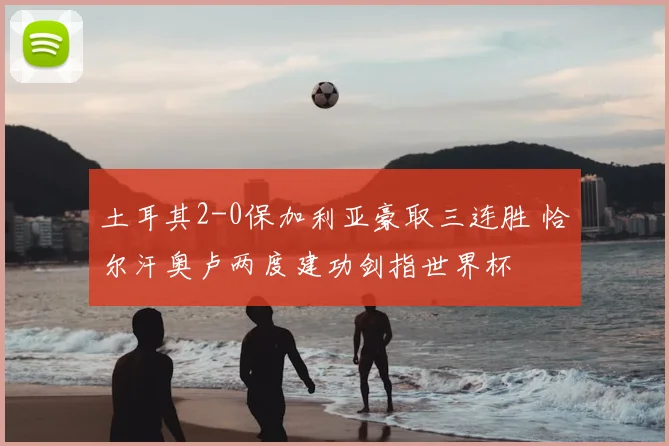 土耳其2-0保加利亚豪取三连胜 恰尔汗奥卢两度建功剑指世界杯