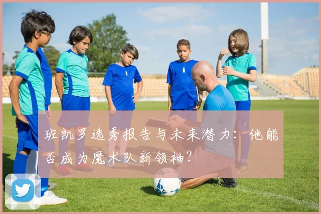 班凯罗选秀报告与未来潜力：他能否成为魔术队新领袖？