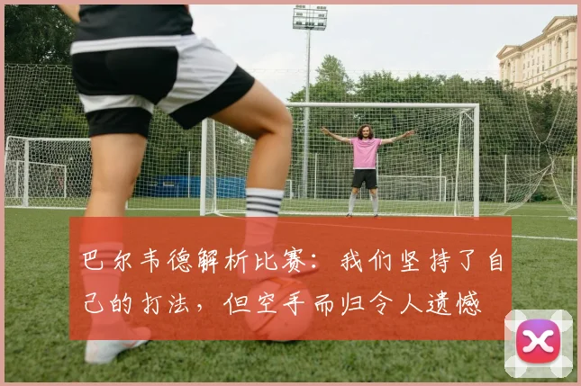 巴尔韦德解析比赛：我们坚持了自己的打法，但空手而归令人遗憾