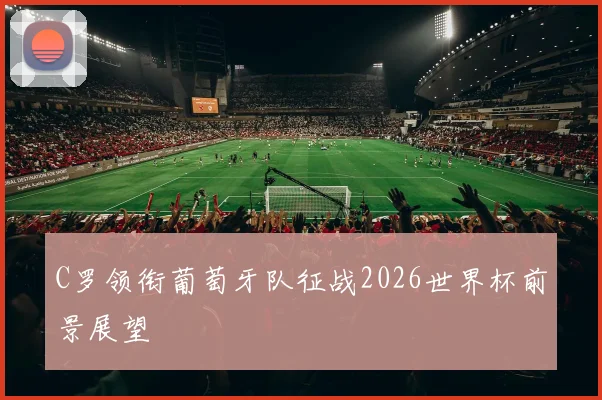 C罗领衔葡萄牙队征战2026世界杯前景展望