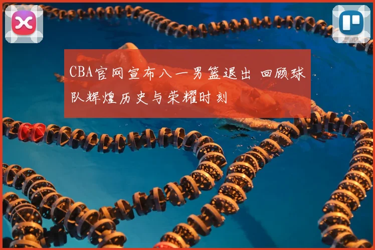 CBA官网宣布八一男篮退出 回顾球队辉煌历史与荣耀时刻